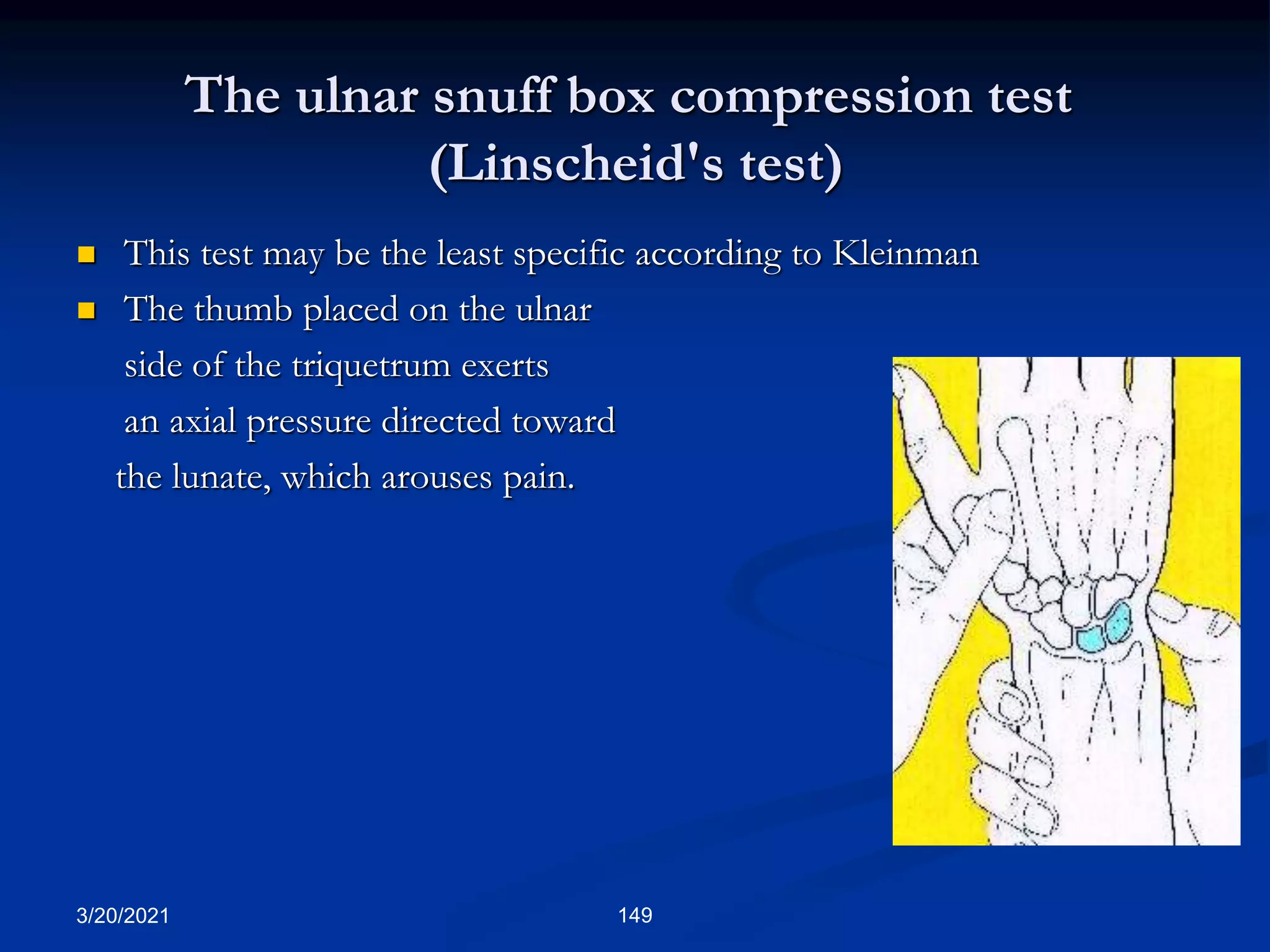 The ulnar snuff box compression test
(Linscheid's test)
 This test may be the least specific according to Kleinman
 The thumb placed on the ulnar
side of the triquetrum exerts
an axial pressure directed toward
the lunate, which arouses pain.
3/20/2021 149
 