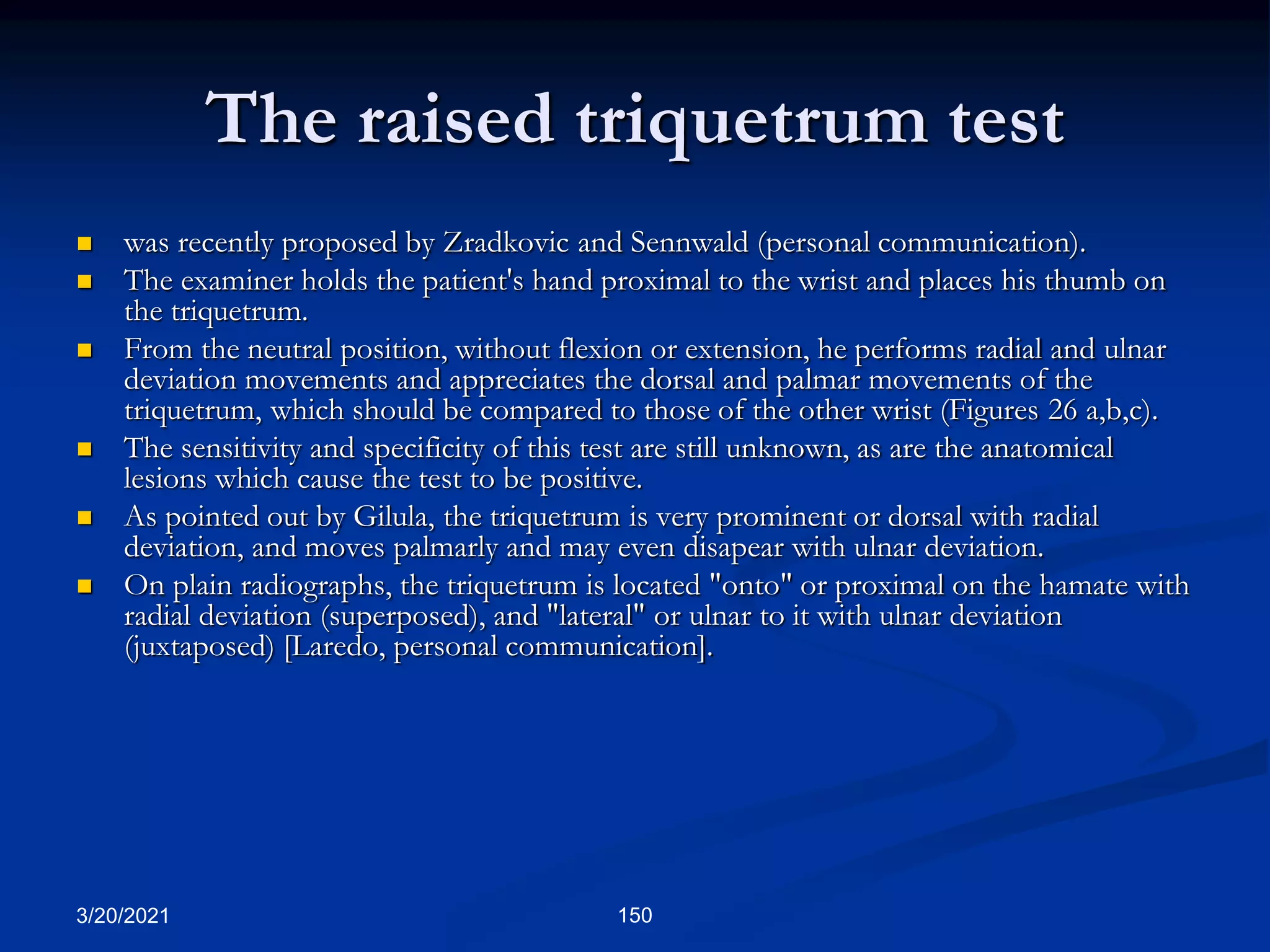 The raised triquetrum test
 was recently proposed by Zradkovic and Sennwald (personal communication).
 The examiner holds the patient's hand proximal to the wrist and places his thumb on
the triquetrum.
 From the neutral position, without flexion or extension, he performs radial and ulnar
deviation movements and appreciates the dorsal and palmar movements of the
triquetrum, which should be compared to those of the other wrist (Figures 26 a,b,c).
 The sensitivity and specificity of this test are still unknown, as are the anatomical
lesions which cause the test to be positive.
 As pointed out by Gilula, the triquetrum is very prominent or dorsal with radial
deviation, and moves palmarly and may even disapear with ulnar deviation.
 On plain radiographs, the triquetrum is located "onto" or proximal on the hamate with
radial deviation (superposed), and "lateral" or ulnar to it with ulnar deviation
(juxtaposed) [Laredo, personal communication].
3/20/2021 150
 