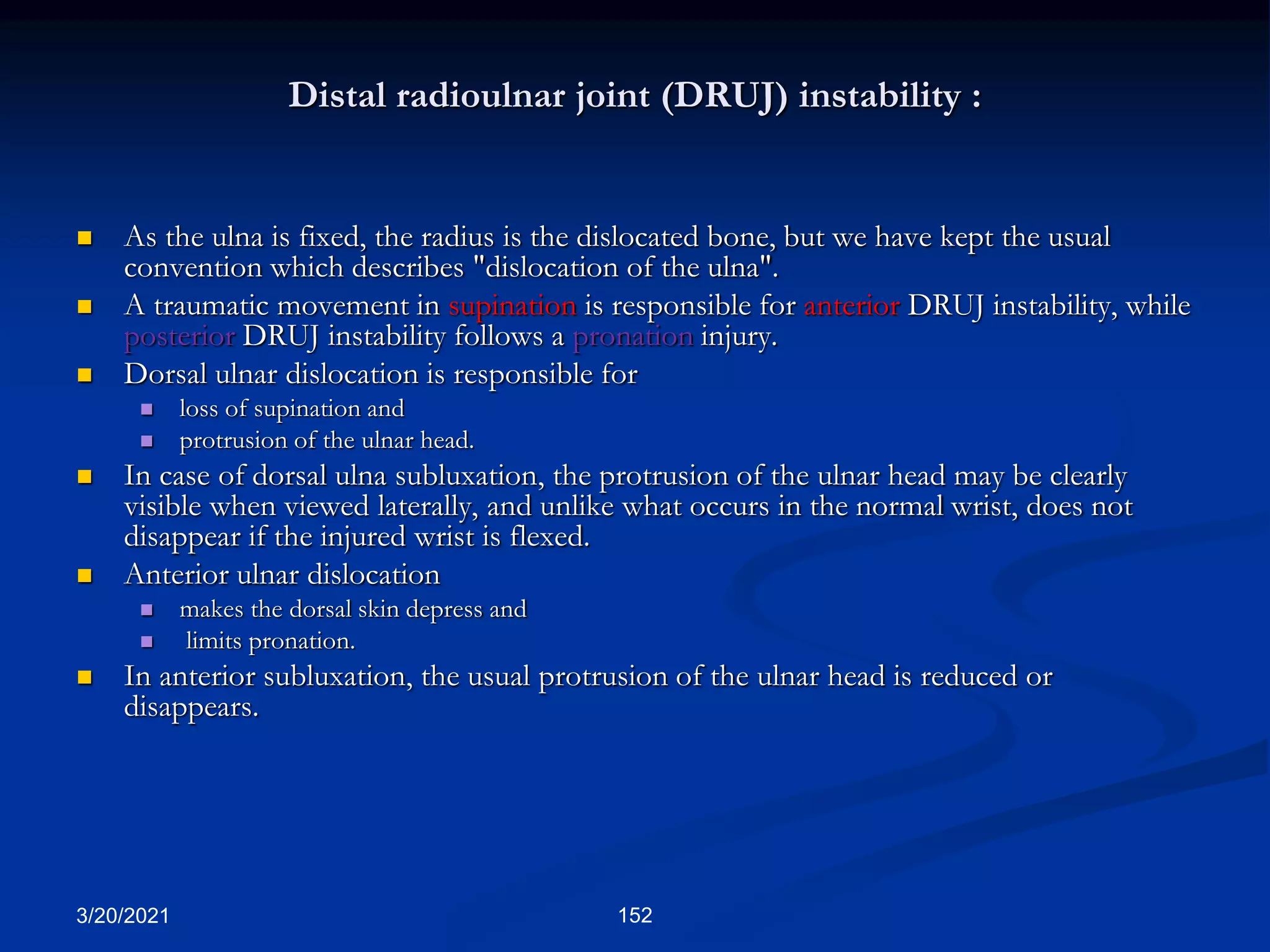 Distal radioulnar joint (DRUJ) instability :
 As the ulna is fixed, the radius is the dislocated bone, but we have kept the usual
convention which describes "dislocation of the ulna".
 A traumatic movement in supination is responsible for anterior DRUJ instability, while
posterior DRUJ instability follows a pronation injury.
 Dorsal ulnar dislocation is responsible for
 loss of supination and
 protrusion of the ulnar head.
 In case of dorsal ulna subluxation, the protrusion of the ulnar head may be clearly
visible when viewed laterally, and unlike what occurs in the normal wrist, does not
disappear if the injured wrist is flexed.
 Anterior ulnar dislocation
 makes the dorsal skin depress and
 limits pronation.
 In anterior subluxation, the usual protrusion of the ulnar head is reduced or
disappears.
3/20/2021 152
 