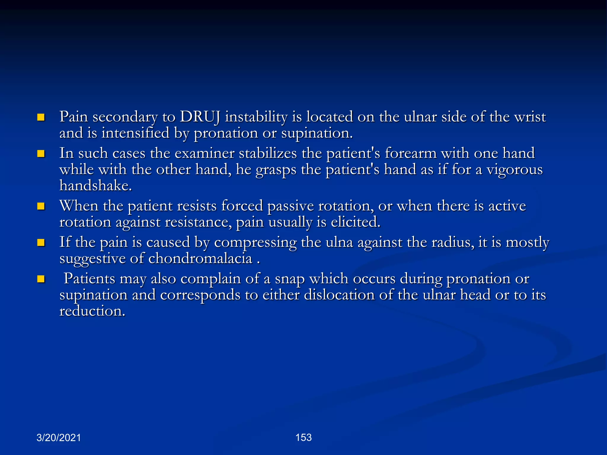 3/20/2021 153
 Pain secondary to DRUJ instability is located on the ulnar side of the wrist
and is intensified by pronation or supination.
 In such cases the examiner stabilizes the patient's forearm with one hand
while with the other hand, he grasps the patient's hand as if for a vigorous
handshake.
 When the patient resists forced passive rotation, or when there is active
rotation against resistance, pain usually is elicited.
 If the pain is caused by compressing the ulna against the radius, it is mostly
suggestive of chondromalacia .
 Patients may also complain of a snap which occurs during pronation or
supination and corresponds to either dislocation of the ulnar head or to its
reduction.
 