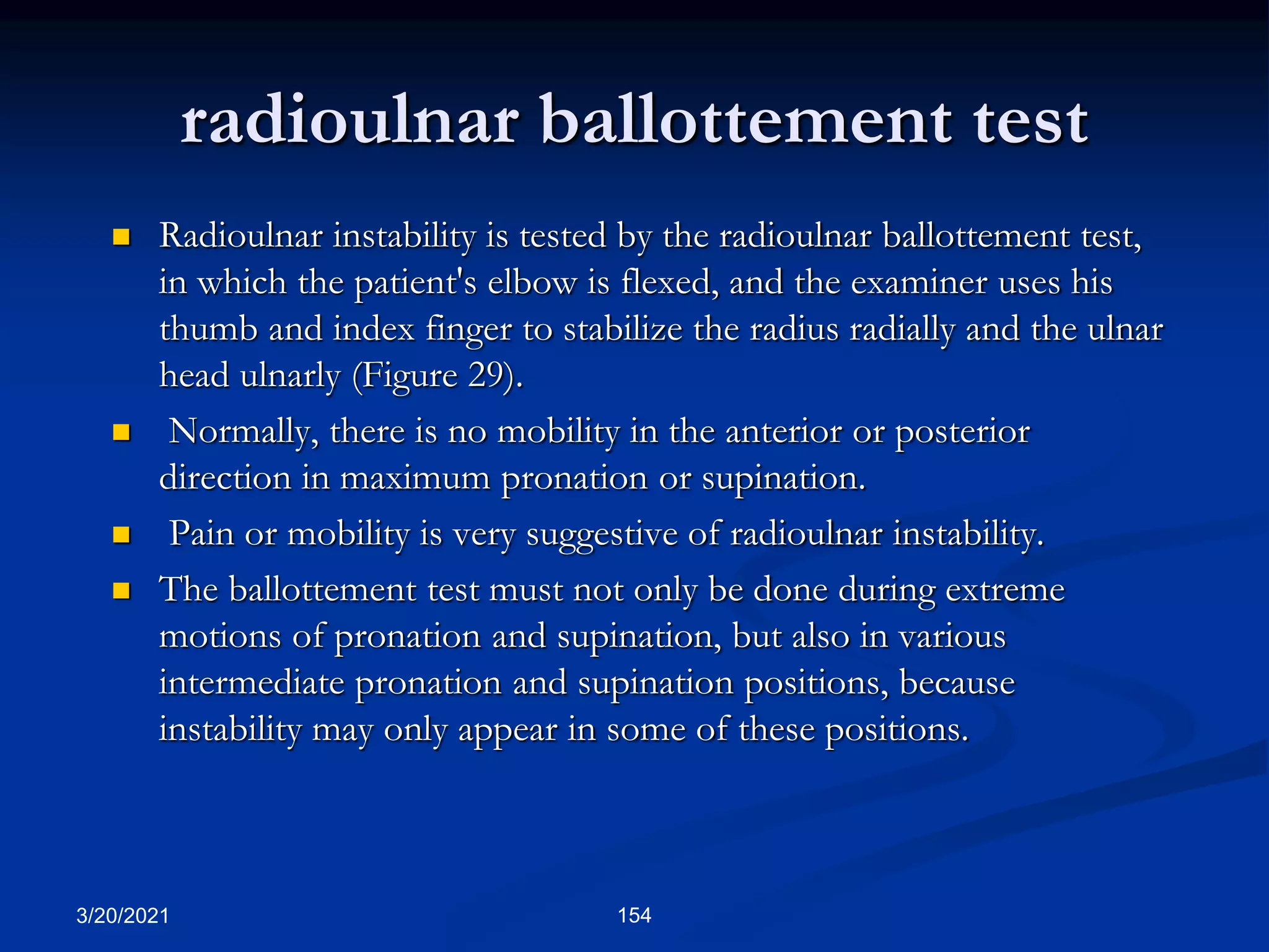 radioulnar ballottement test
3/20/2021 154
 Radioulnar instability is tested by the radioulnar ballottement test,
in which the patient's elbow is flexed, and the examiner uses his
thumb and index finger to stabilize the radius radially and the ulnar
head ulnarly (Figure 29).
 Normally, there is no mobility in the anterior or posterior
direction in maximum pronation or supination.
 Pain or mobility is very suggestive of radioulnar instability.
 The ballottement test must not only be done during extreme
motions of pronation and supination, but also in various
intermediate pronation and supination positions, because
instability may only appear in some of these positions.
 
