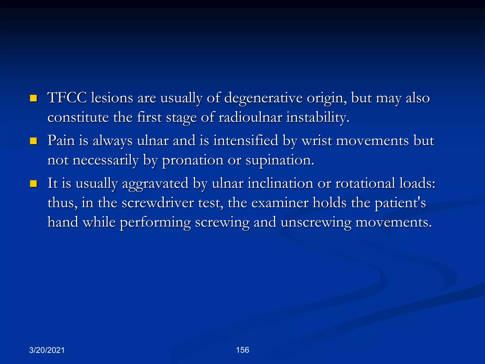 TFCC lesions are usually of degenerative origin, but may also
constitute the first stage of radioulnar instability.
 Pain is always ulnar and is intensified by wrist movements but
not necessarily by pronation or supination.
 It is usually aggravated by ulnar inclination or rotational loads:
thus, in the screwdriver test, the examiner holds the patient's
hand while performing screwing and unscrewing movements.
3/20/2021 156
 