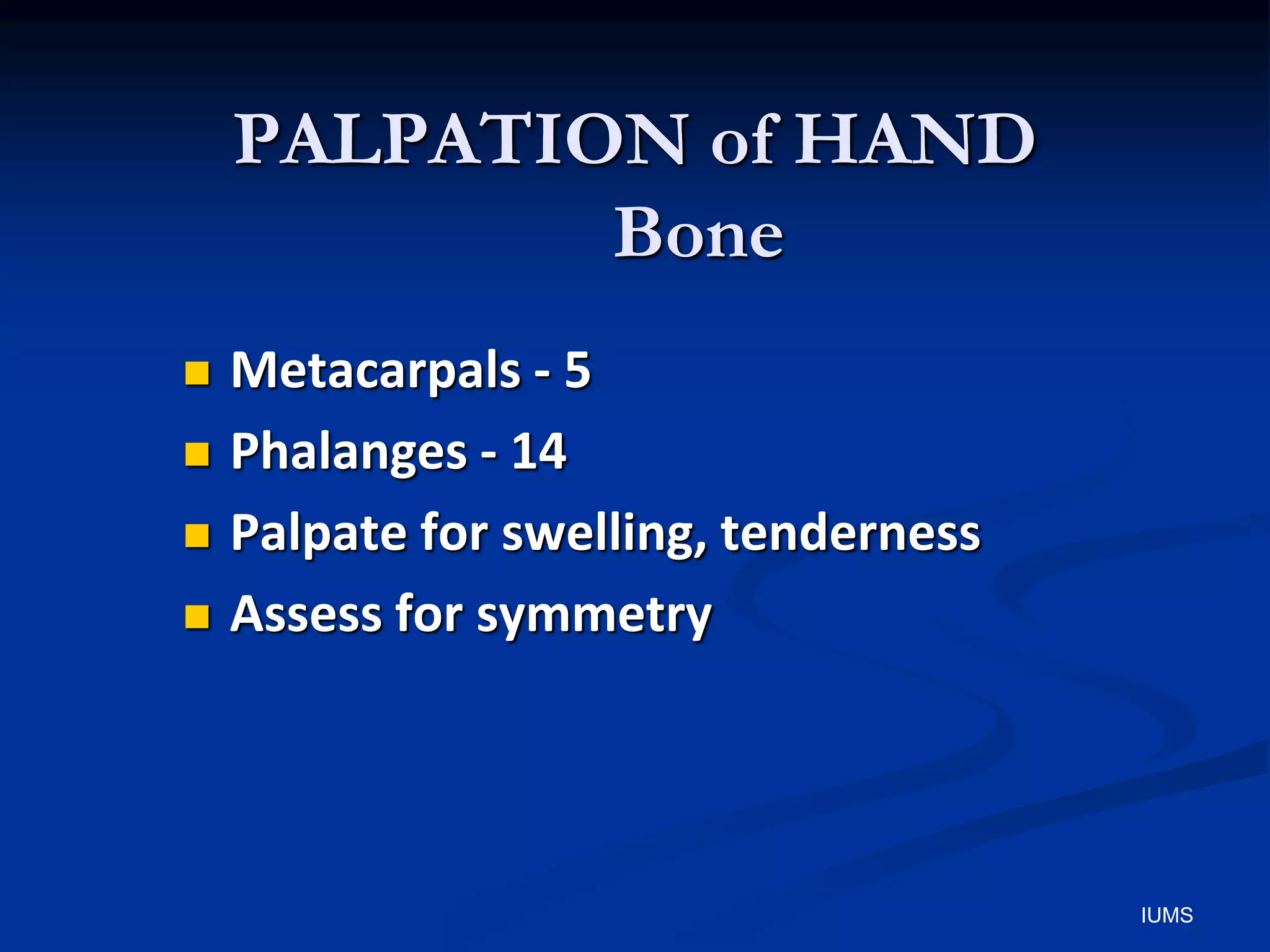 PALPATION of HAND
Bone
 Metacarpals - 5
 Phalanges - 14
 Palpate for swelling, tenderness
 Assess for symmetry
IUMS
 