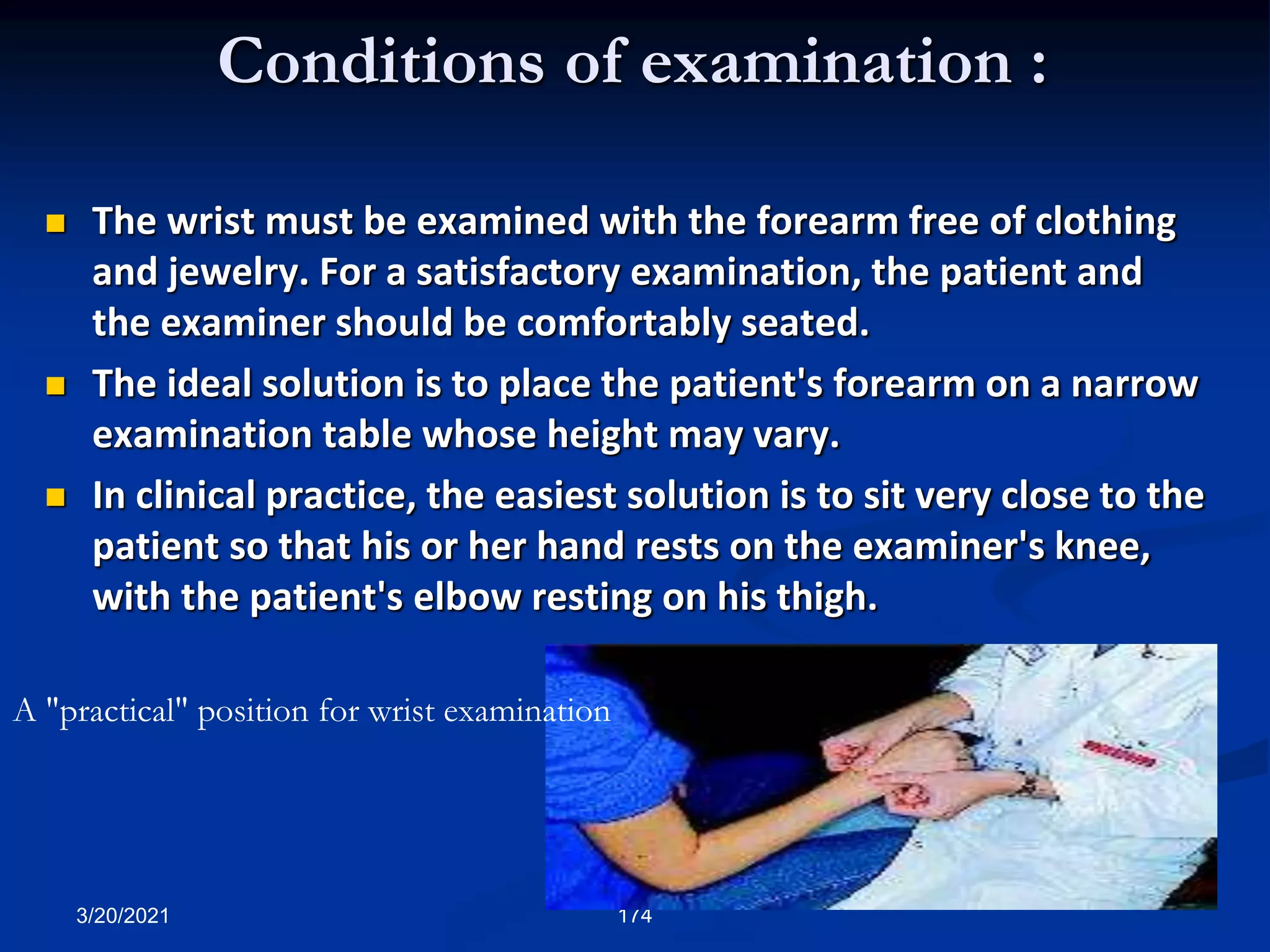 Conditions of examination :
 The wrist must be examined with the forearm free of clothing
and jewelry. For a satisfactory examination, the patient and
the examiner should be comfortably seated.
 The ideal solution is to place the patient's forearm on a narrow
examination table whose height may vary.
 In clinical practice, the easiest solution is to sit very close to the
patient so that his or her hand rests on the examiner's knee,
with the patient's elbow resting on his thigh.
3/20/2021 174
A "practical" position for wrist examination
 