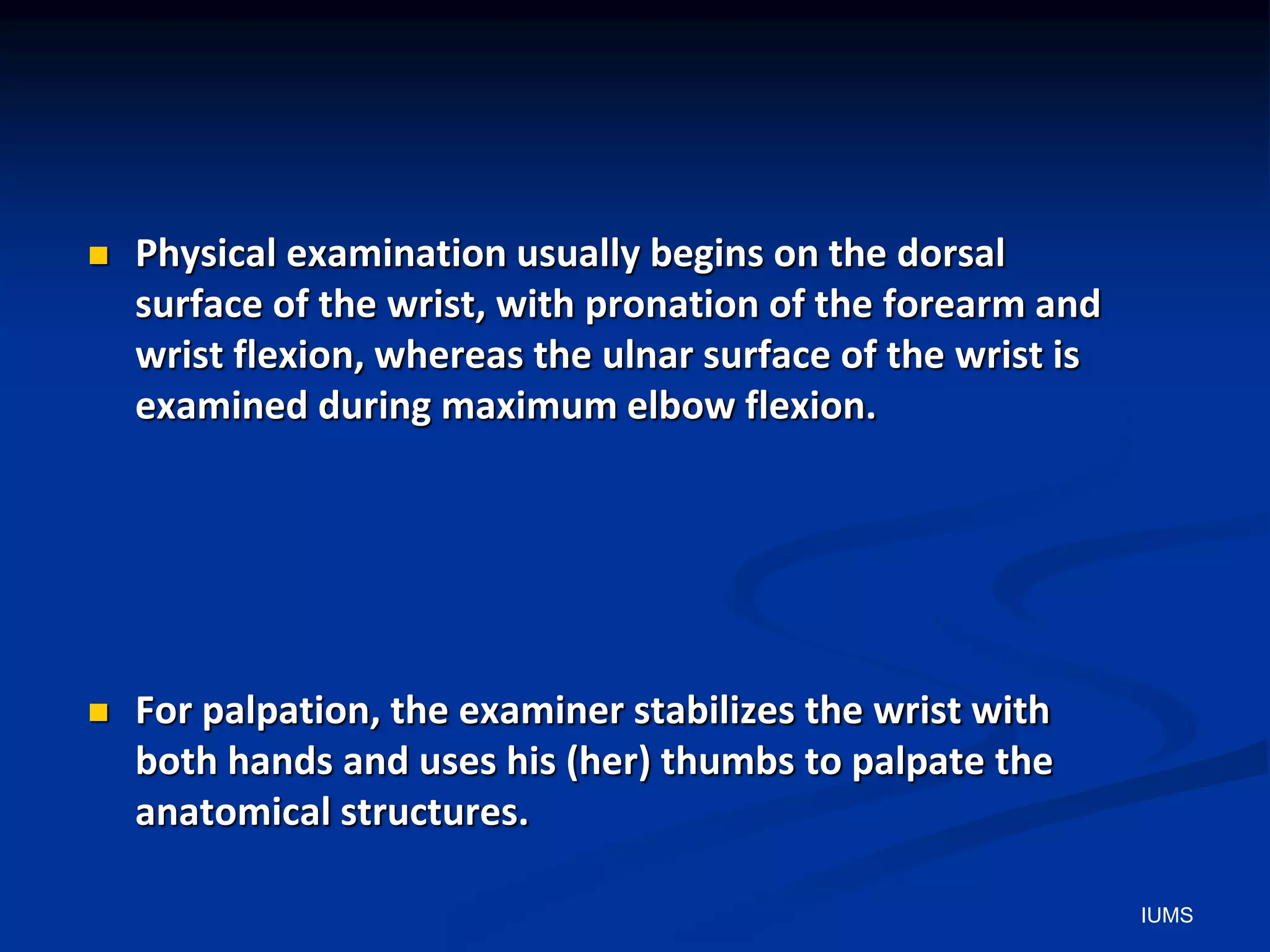 Physical examination usually begins on the dorsal
surface of the wrist, with pronation of the forearm and
wrist flexion, whereas the ulnar surface of the wrist is
examined during maximum elbow flexion.
 For palpation, the examiner stabilizes the wrist with
both hands and uses his (her) thumbs to palpate the
anatomical structures.
IUMS
 