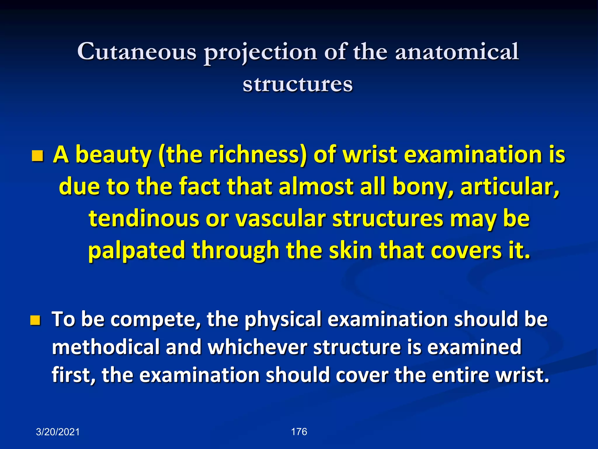 Cutaneous projection of the anatomical
structures
 A beauty (the richness) of wrist examination is
due to the fact that almost all bony, articular,
tendinous or vascular structures may be
palpated through the skin that covers it.
 To be compete, the physical examination should be
methodical and whichever structure is examined
first, the examination should cover the entire wrist.
3/20/2021 176
 