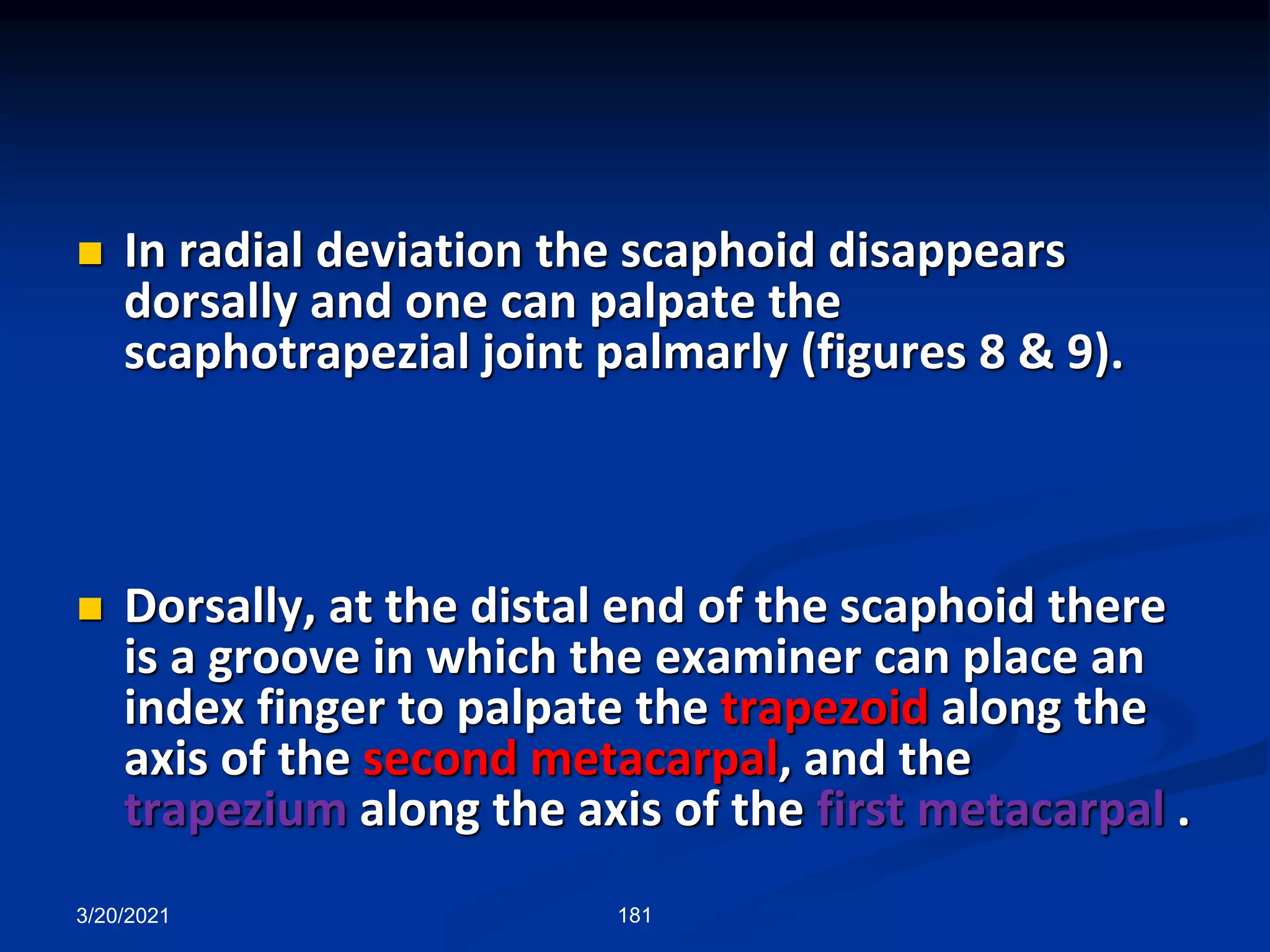 3/20/2021 181
 In radial deviation the scaphoid disappears
dorsally and one can palpate the
scaphotrapezial joint palmarly (figures 8 & 9).
 Dorsally, at the distal end of the scaphoid there
is a groove in which the examiner can place an
index finger to palpate the trapezoid along the
axis of the second metacarpal, and the
trapezium along the axis of the first metacarpal .
 