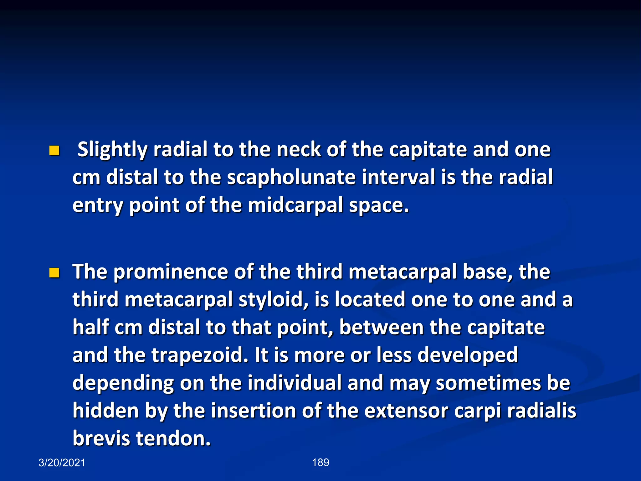 3/20/2021 189
 Slightly radial to the neck of the capitate and one
cm distal to the scapholunate interval is the radial
entry point of the midcarpal space.
 The prominence of the third metacarpal base, the
third metacarpal styloid, is located one to one and a
half cm distal to that point, between the capitate
and the trapezoid. It is more or less developed
depending on the individual and may sometimes be
hidden by the insertion of the extensor carpi radialis
brevis tendon.
 