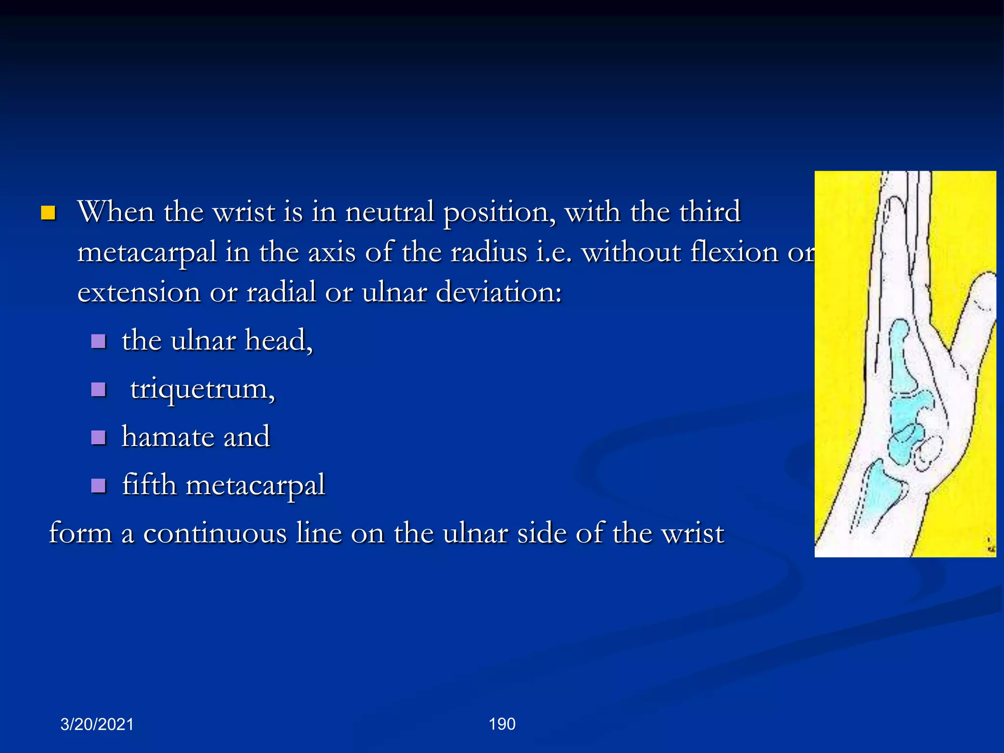 3/20/2021 190
 When the wrist is in neutral position, with the third
metacarpal in the axis of the radius i.e. without flexion or
extension or radial or ulnar deviation:
 the ulnar head,
 triquetrum,
 hamate and
 fifth metacarpal
form a continuous line on the ulnar side of the wrist
 