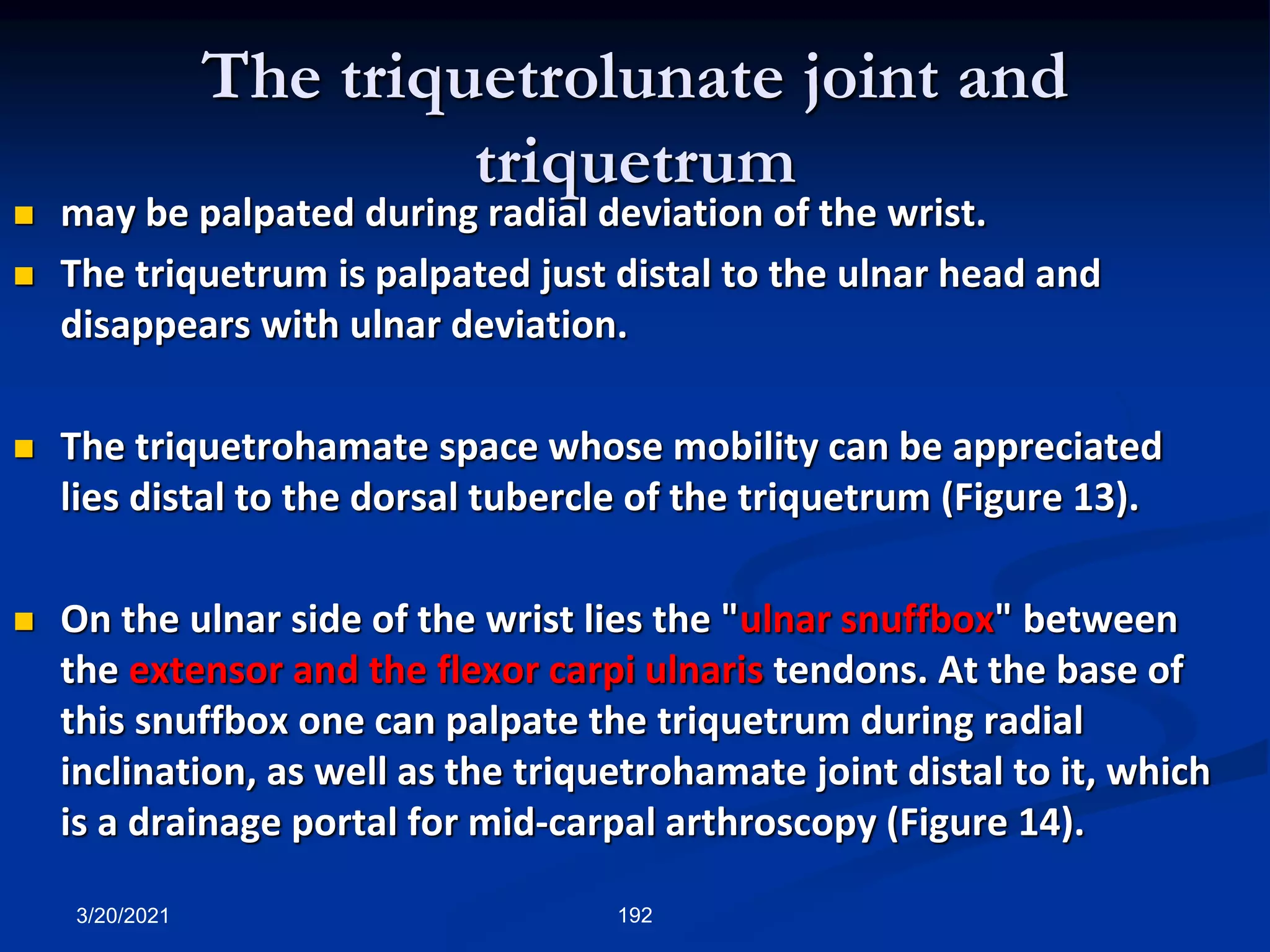 The triquetrolunate joint and
triquetrum
 may be palpated during radial deviation of the wrist.
 The triquetrum is palpated just distal to the ulnar head and
disappears with ulnar deviation.
 The triquetrohamate space whose mobility can be appreciated
lies distal to the dorsal tubercle of the triquetrum (Figure 13).
 On the ulnar side of the wrist lies the "ulnar snuffbox" between
the extensor and the flexor carpi ulnaris tendons. At the base of
this snuffbox one can palpate the triquetrum during radial
inclination, as well as the triquetrohamate joint distal to it, which
is a drainage portal for mid-carpal arthroscopy (Figure 14).
3/20/2021 192
 