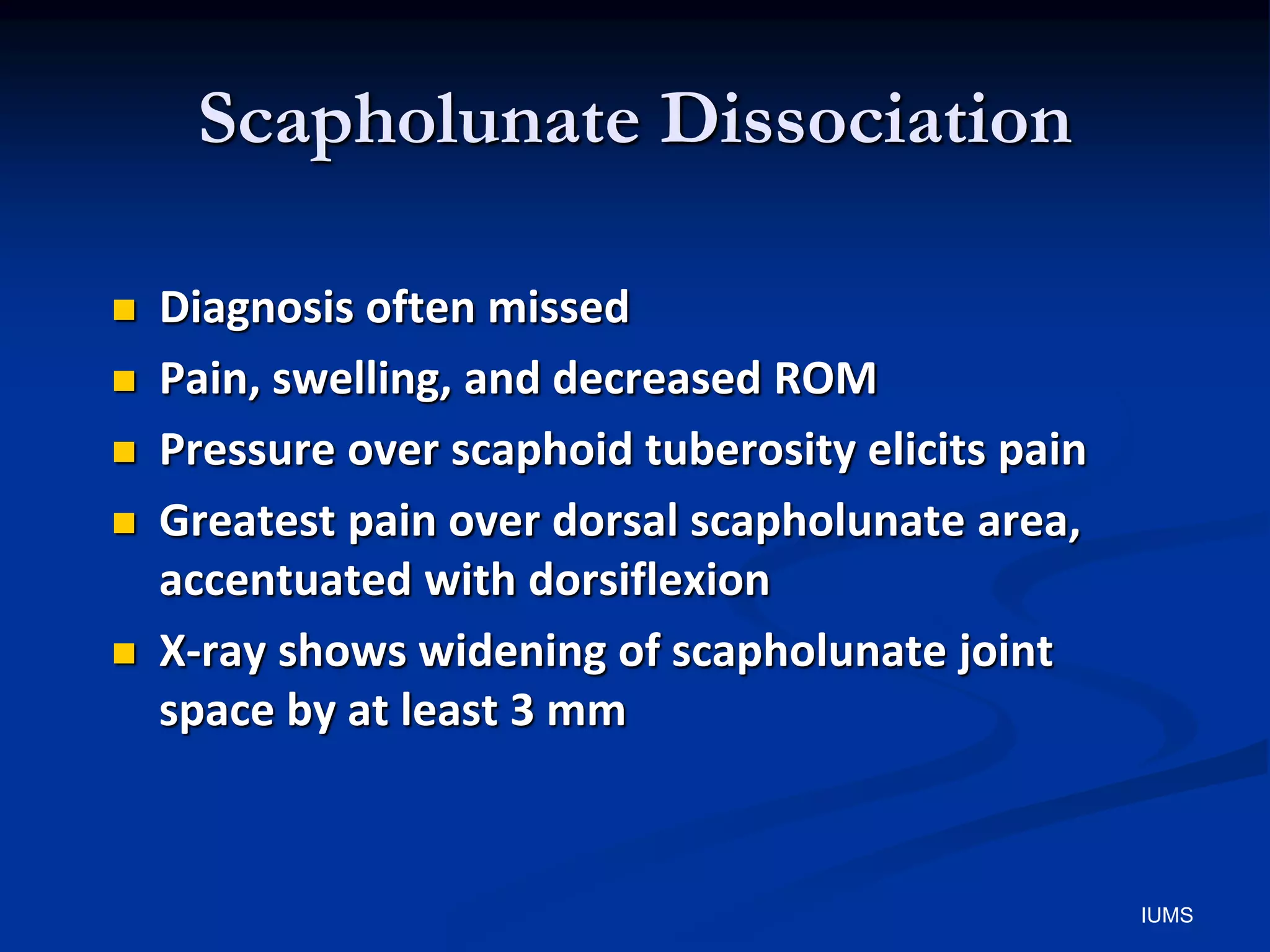 Scapholunate Dissociation
 Diagnosis often missed
 Pain, swelling, and decreased ROM
 Pressure over scaphoid tuberosity elicits pain
 Greatest pain over dorsal scapholunate area,
accentuated with dorsiflexion
 X-ray shows widening of scapholunate joint
space by at least 3 mm
IUMS
 