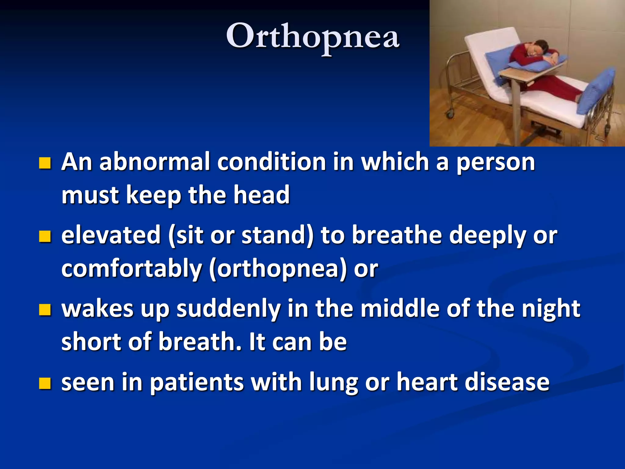 Orthopnea
 An abnormal condition in which a person
must keep the head
 elevated (sit or stand) to breathe deeply or
comfortably (orthopnea) or
 wakes up suddenly in the middle of the night
short of breath. It can be
 seen in patients with lung or heart disease
 