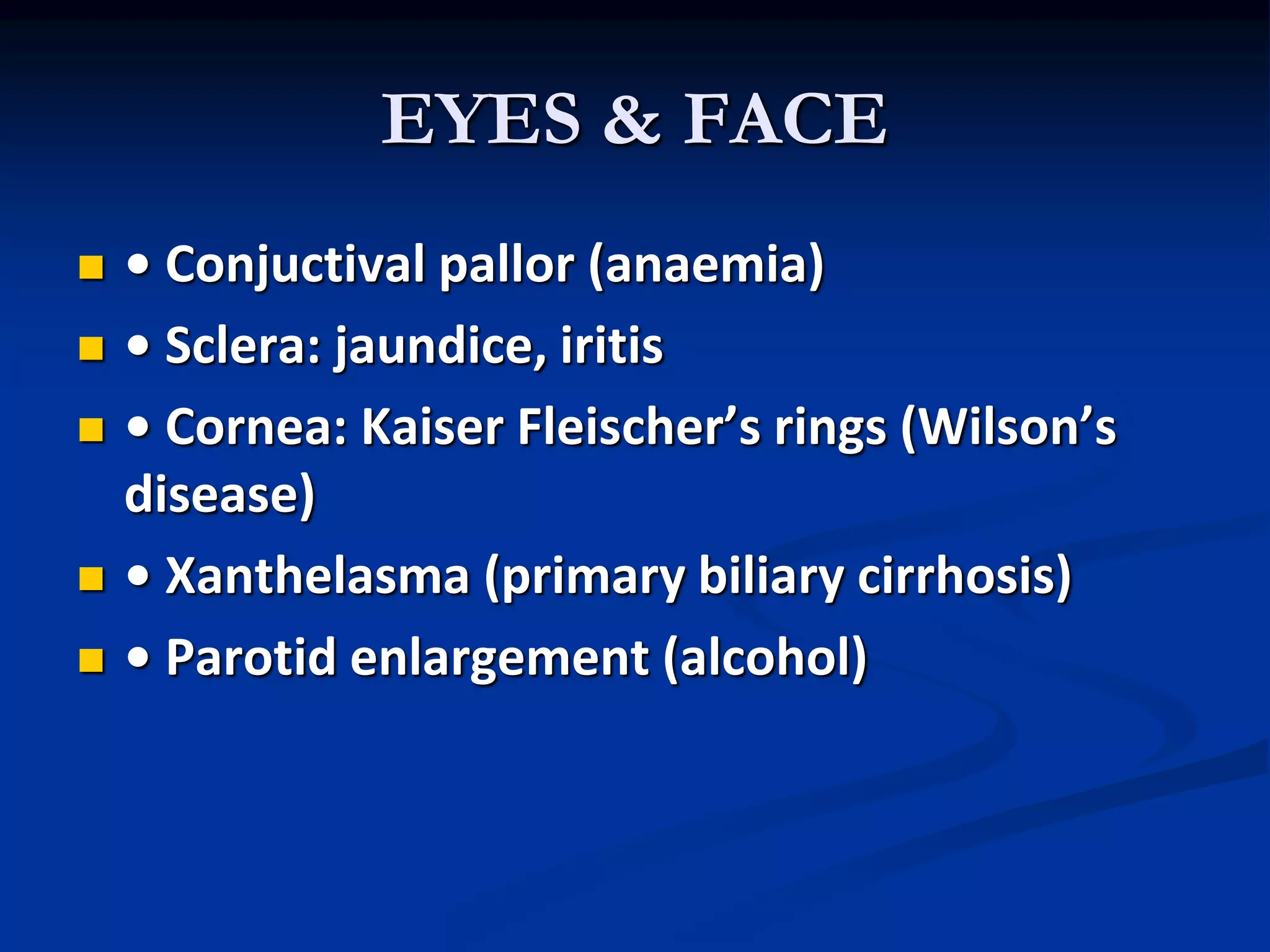 EYES & FACE
 • Conjuctival pallor (anaemia)
 • Sclera: jaundice, iritis
 • Cornea: Kaiser Fleischer’s rings (Wilson’s
disease)
 • Xanthelasma (primary biliary cirrhosis)
 • Parotid enlargement (alcohol)
 