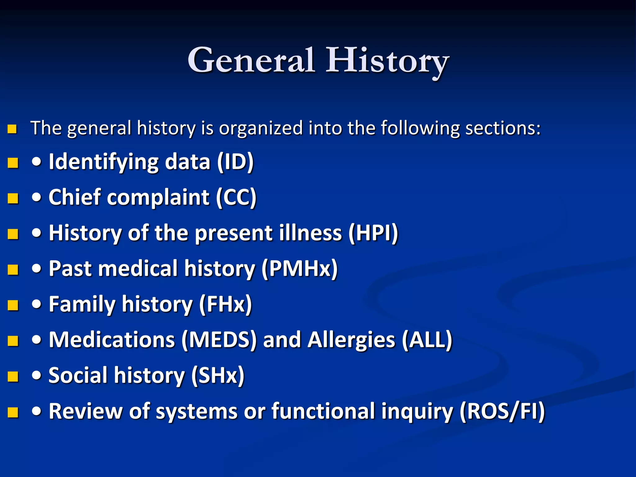 General History
 The general history is organized into the following sections:
 • Identifying data (ID)
 • Chief complaint (CC)
 • History of the present illness (HPI)
 • Past medical history (PMHx)
 • Family history (FHx)
 • Medications (MEDS) and Allergies (ALL)
 • Social history (SHx)
 • Review of systems or functional inquiry (ROS/FI)
 