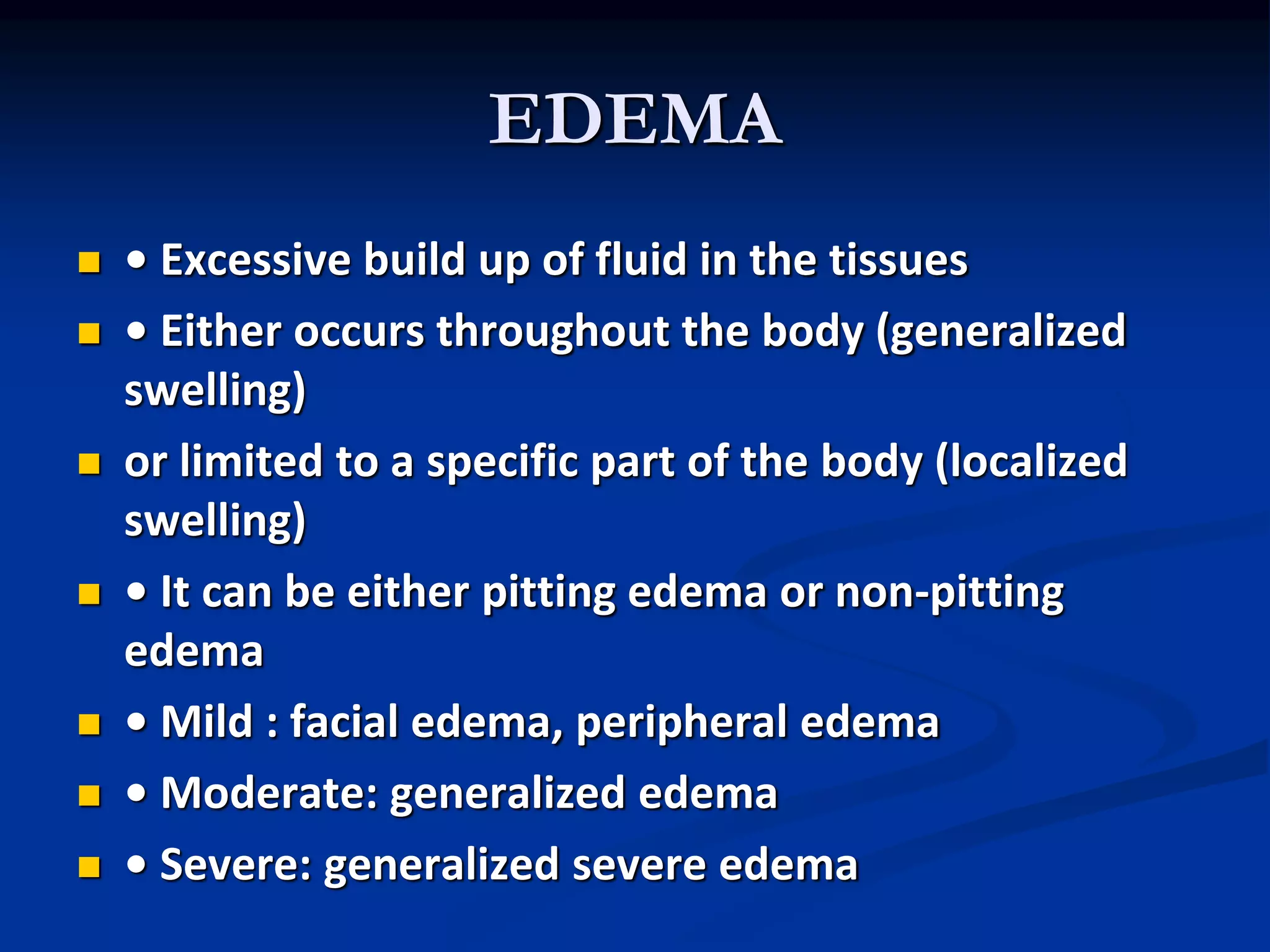 EDEMA
 • Excessive build up of fluid in the tissues
 • Either occurs throughout the body (generalized
swelling)
 or limited to a specific part of the body (localized
swelling)
 • It can be either pitting edema or non-pitting
edema
 • Mild : facial edema, peripheral edema
 • Moderate: generalized edema
 • Severe: generalized severe edema
 