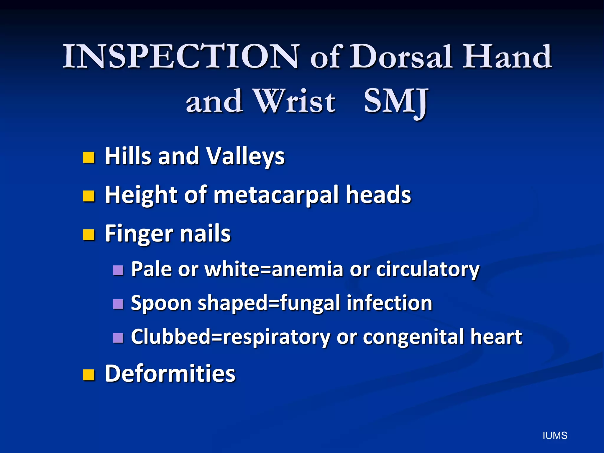 INSPECTION of Dorsal Hand
and Wrist SMJ
 Hills and Valleys
 Height of metacarpal heads
 Finger nails
 Pale or white=anemia or circulatory
 Spoon shaped=fungal infection
 Clubbed=respiratory or congenital heart
 Deformities
IUMS
 