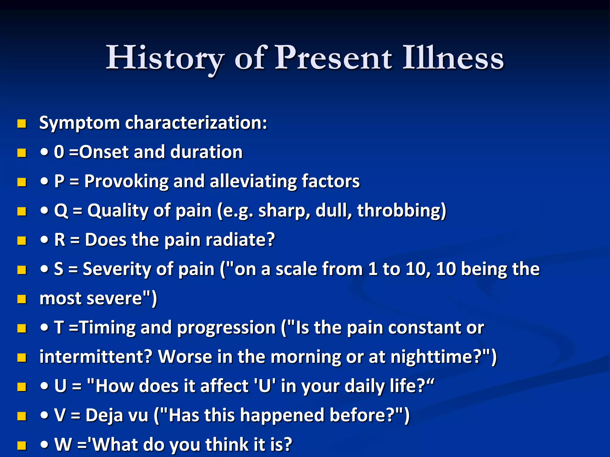 History of Present Illness
 Symptom characterization:
 • 0 =Onset and duration
 • P = Provoking and alleviating factors
 • Q = Quality of pain (e.g. sharp, dull, throbbing)
 • R = Does the pain radiate?
 • S = Severity of pain ("on a scale from 1 to 10, 10 being the
 most severe")
 • T =Timing and progression ("Is the pain constant or
 intermittent? Worse in the morning or at nighttime?")
 • U = "How does it affect 'U' in your daily life?“
 • V = Deja vu ("Has this happened before?")
 • W ='What do you think it is?
 