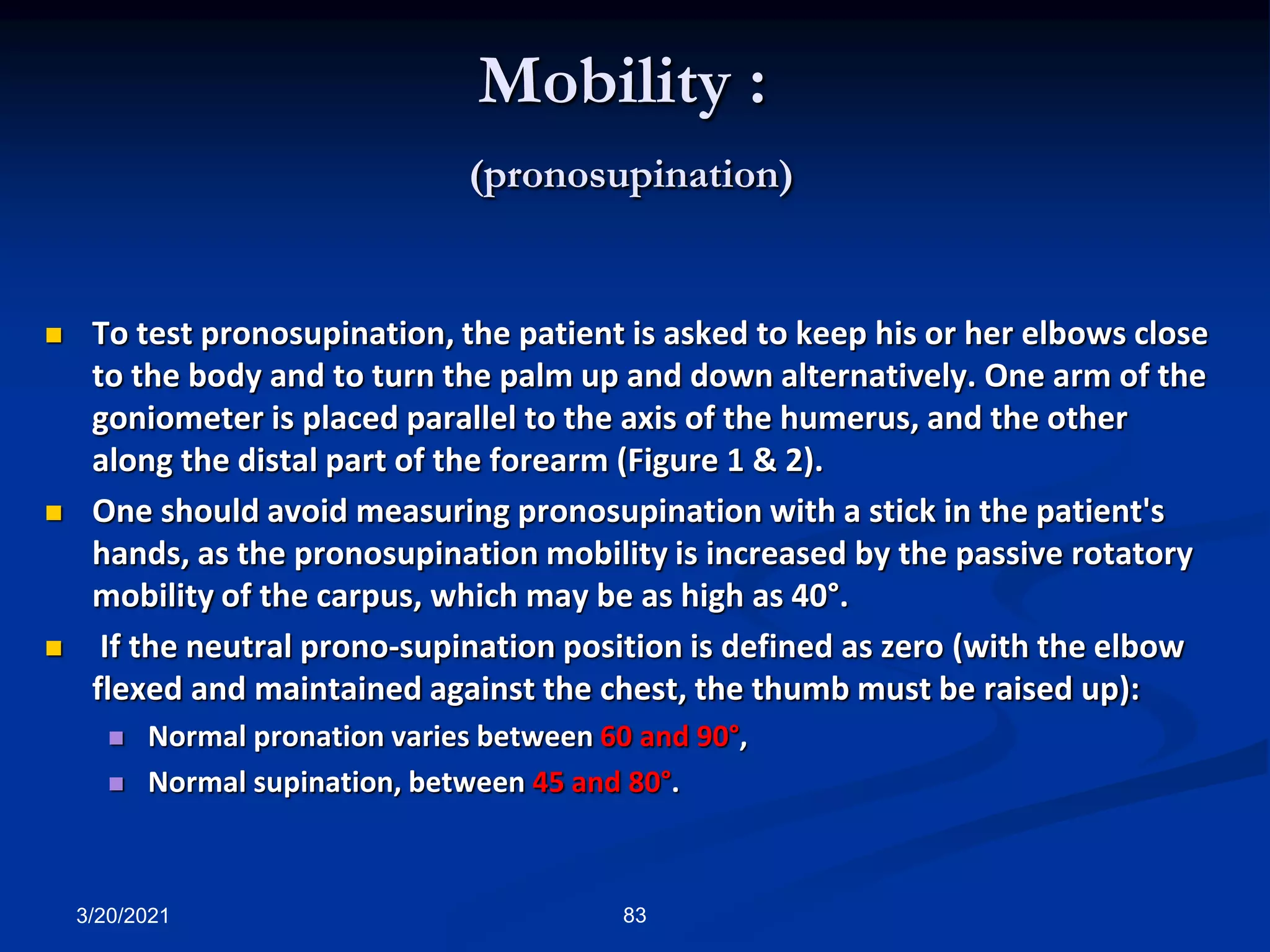 Mobility :
(pronosupination)
 To test pronosupination, the patient is asked to keep his or her elbows close
to the body and to turn the palm up and down alternatively. One arm of the
goniometer is placed parallel to the axis of the humerus, and the other
along the distal part of the forearm (Figure 1 & 2).
 One should avoid measuring pronosupination with a stick in the patient's
hands, as the pronosupination mobility is increased by the passive rotatory
mobility of the carpus, which may be as high as 40°.
 If the neutral prono-supination position is defined as zero (with the elbow
flexed and maintained against the chest, the thumb must be raised up):
 Normal pronation varies between 60 and 90°,
 Normal supination, between 45 and 80°.
3/20/2021 83
 