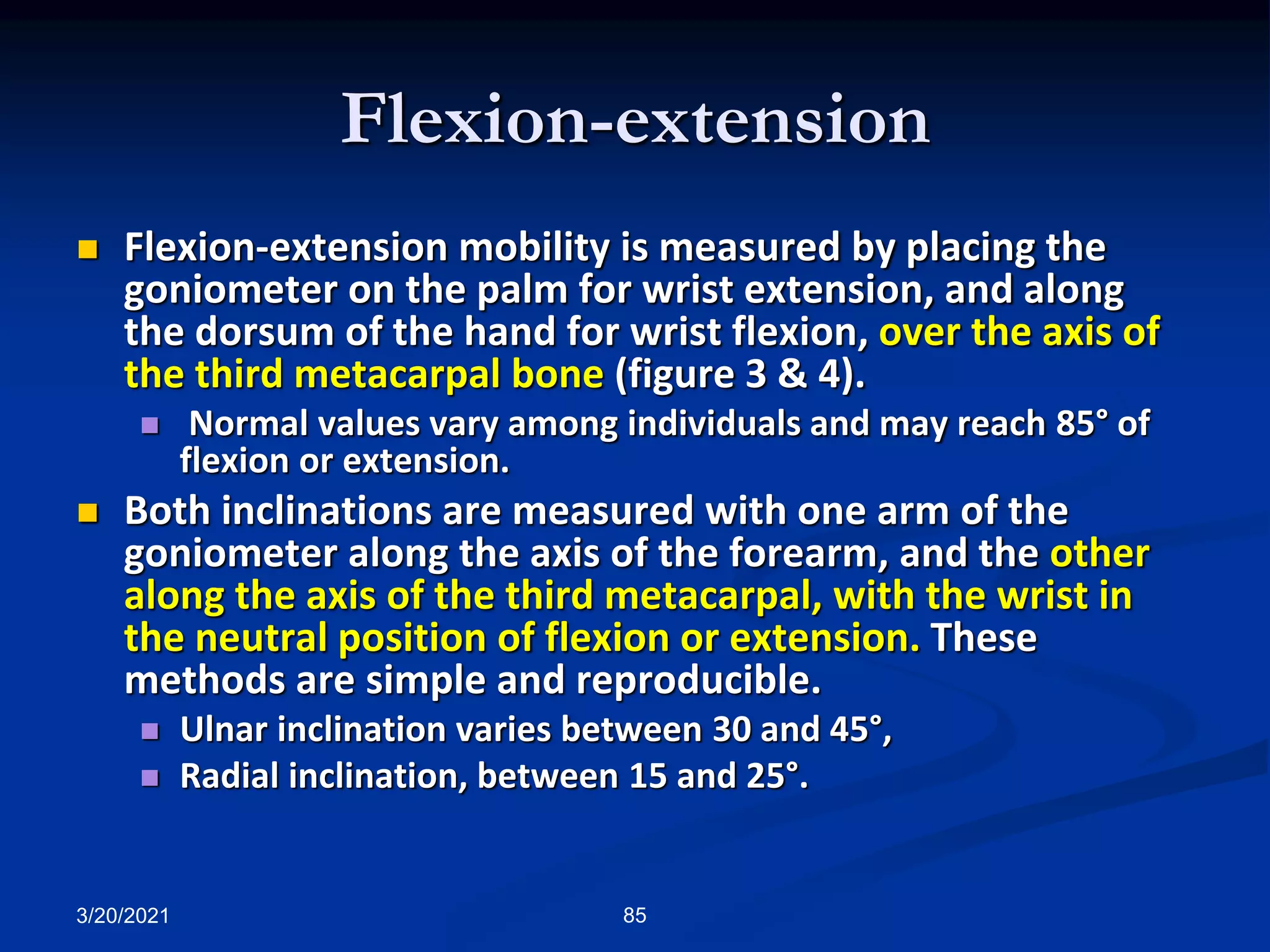Flexion-extension
3/20/2021 85
 Flexion-extension mobility is measured by placing the
goniometer on the palm for wrist extension, and along
the dorsum of the hand for wrist flexion, over the axis of
the third metacarpal bone (figure 3 & 4).
 Normal values vary among individuals and may reach 85° of
flexion or extension.
 Both inclinations are measured with one arm of the
goniometer along the axis of the forearm, and the other
along the axis of the third metacarpal, with the wrist in
the neutral position of flexion or extension. These
methods are simple and reproducible.
 Ulnar inclination varies between 30 and 45°,
 Radial inclination, between 15 and 25°.
 