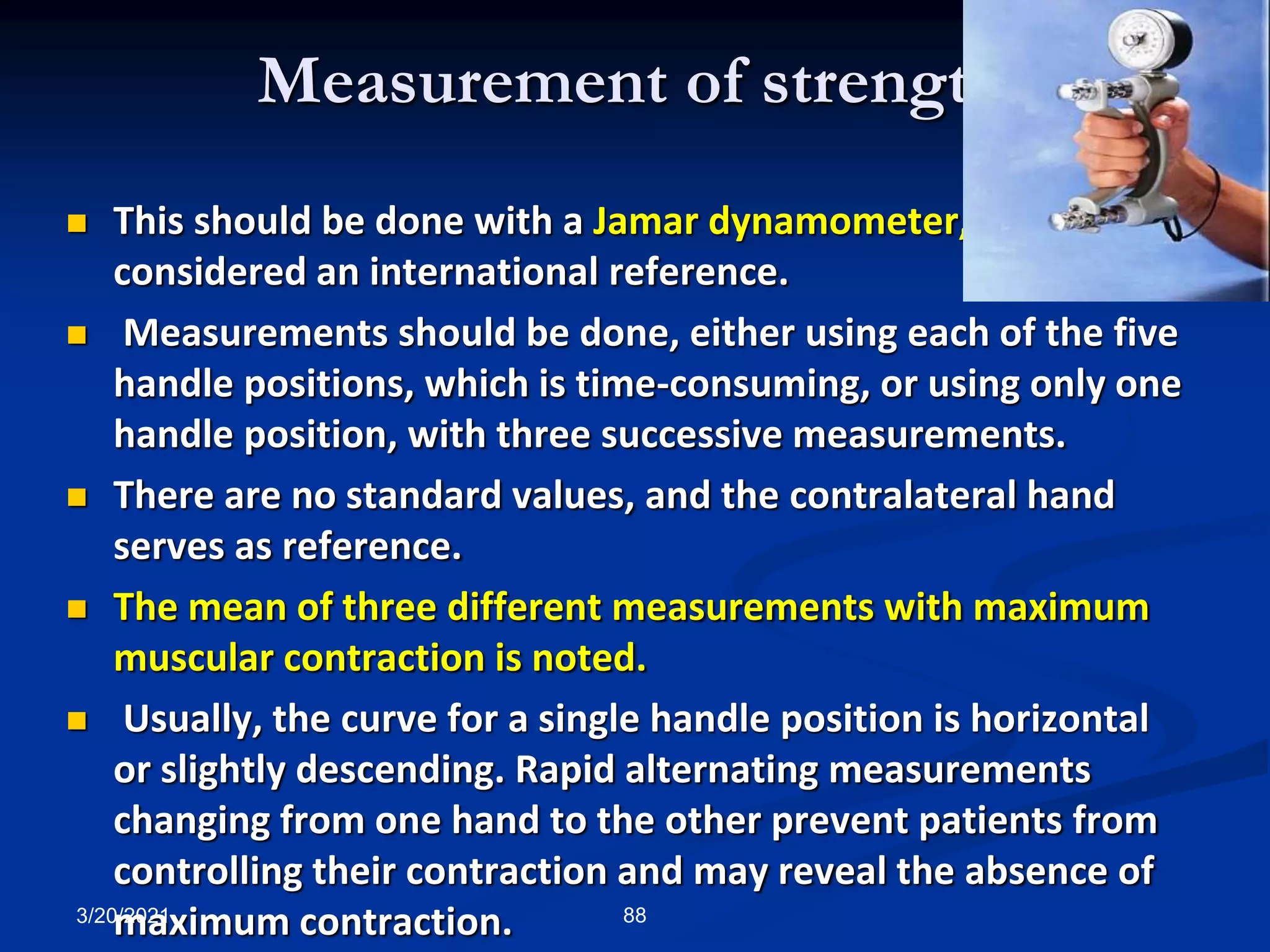 Measurement of strength
 This should be done with a Jamar dynamometer, which is
considered an international reference.
 Measurements should be done, either using each of the five
handle positions, which is time-consuming, or using only one
handle position, with three successive measurements.
 There are no standard values, and the contralateral hand
serves as reference.
 The mean of three different measurements with maximum
muscular contraction is noted.
 Usually, the curve for a single handle position is horizontal
or slightly descending. Rapid alternating measurements
changing from one hand to the other prevent patients from
controlling their contraction and may reveal the absence of
maximum contraction.
3/20/2021 88
 