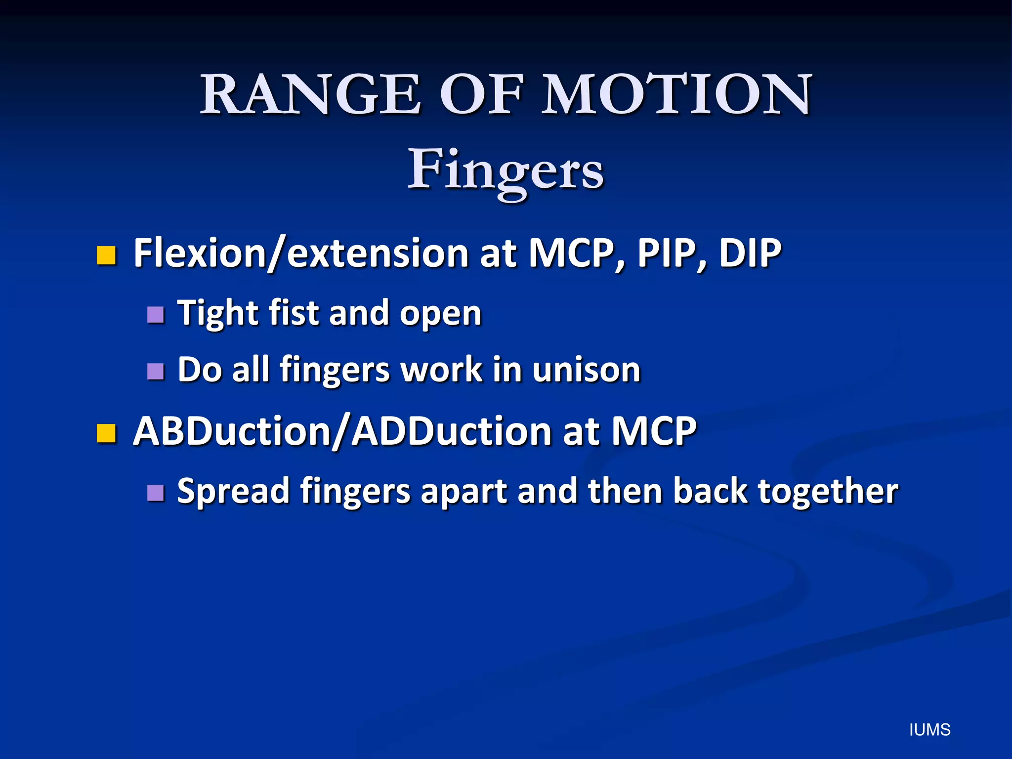 RANGE OF MOTION
Fingers
 Flexion/extension at MCP, PIP, DIP
 Tight fist and open
 Do all fingers work in unison
 ABDuction/ADDuction at MCP
 Spread fingers apart and then back together
IUMS
 