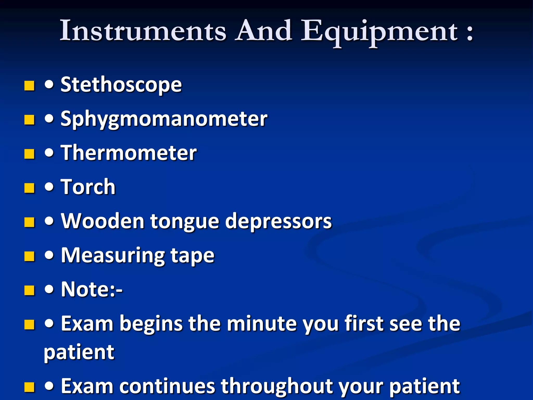 Instruments And Equipment :
 • Stethoscope
 • Sphygmomanometer
 • Thermometer
 • Torch
 • Wooden tongue depressors
 • Measuring tape
 • Note:-
 • Exam begins the minute you first see the
patient
 • Exam continues throughout your patient
 