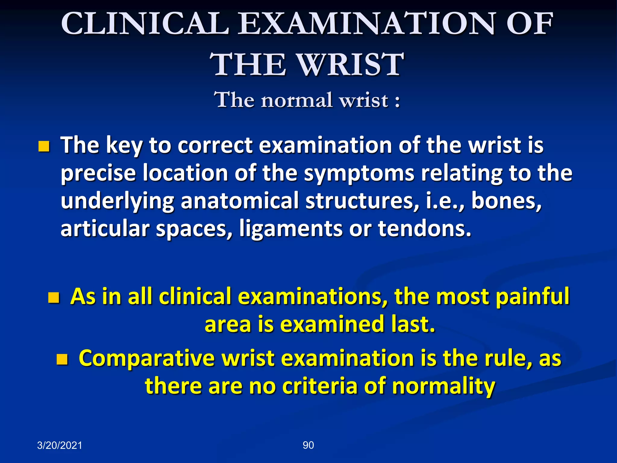 CLINICAL EXAMINATION OF
THE WRIST
The normal wrist :
 The key to correct examination of the wrist is
precise location of the symptoms relating to the
underlying anatomical structures, i.e., bones,
articular spaces, ligaments or tendons.
 As in all clinical examinations, the most painful
area is examined last.
 Comparative wrist examination is the rule, as
there are no criteria of normality
3/20/2021 90
 
