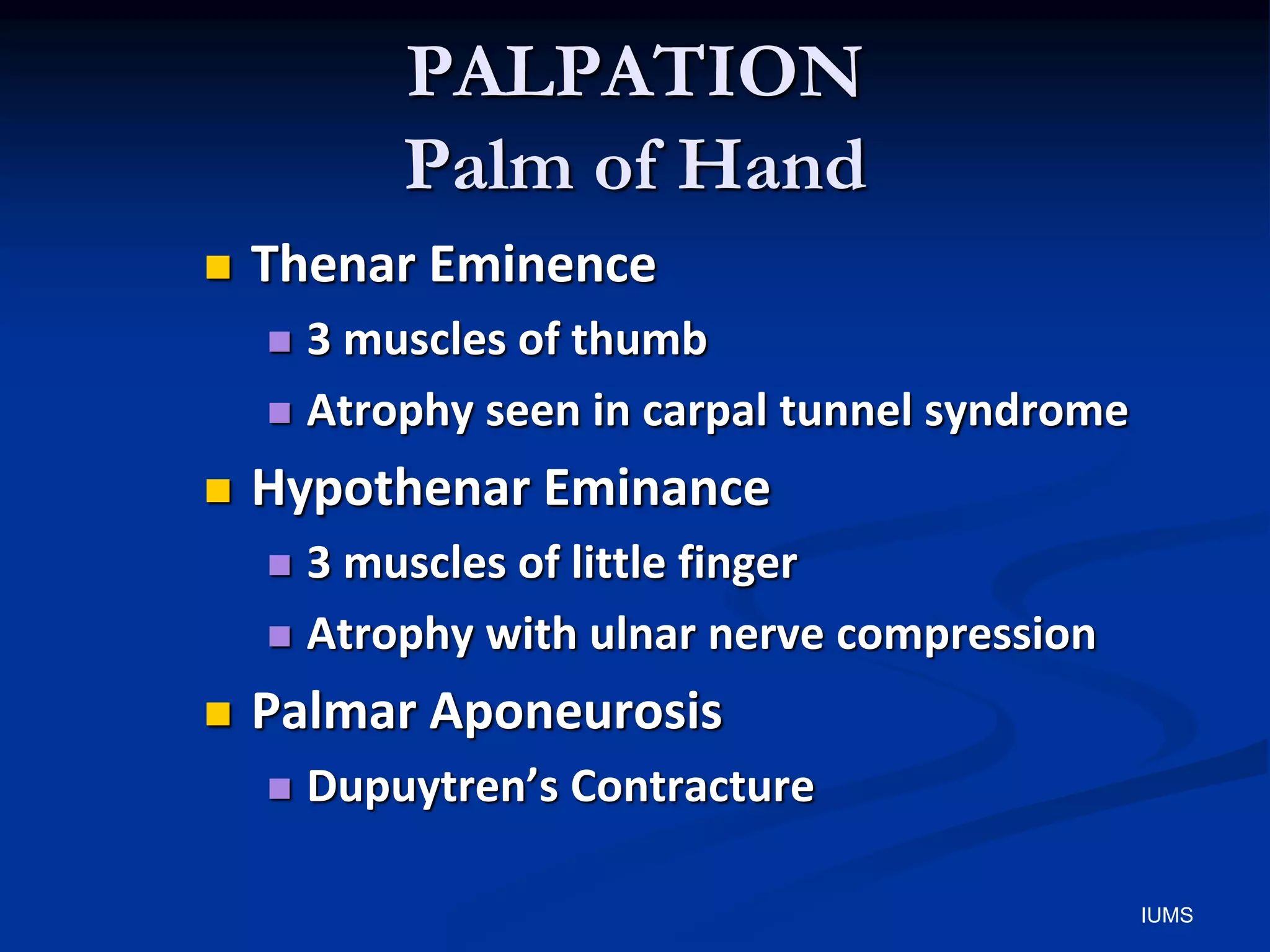 PALPATION
Palm of Hand
 Thenar Eminence
 3 muscles of thumb
 Atrophy seen in carpal tunnel syndrome
 Hypothenar Eminance
 3 muscles of little finger
 Atrophy with ulnar nerve compression
 Palmar Aponeurosis
 Dupuytren’s Contracture
IUMS
 