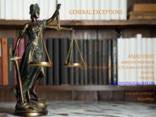 GENERAL EXCEPTIONS
UNDER THE INDIAN PENAL CODE, 1860
BY
ANJALI DIXIT
ASSISTANT PROFESSOR
FACULTY OF JURIDICAL SCIECES, RAMA UNIVERSITY,
KANPUR,
FOUNDER
WWW.NYATSALEGALORB.COM
YOU MAY CONTACT
8840088697
 