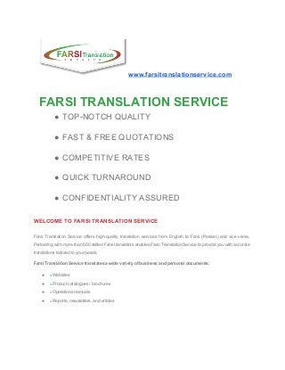 www.farsitranslationservice.com 
 
FARSI TRANSLATION SERVICE 
● TOP­NOTCH QUALITY 
● FAST & FREE QUOTATIONS 
● COMPETITIVE RATES 
● QUICK TURNAROUND 
● CONFIDENTIALITY ASSURED 
WELCOME TO FARSI TRANSLATION SERVICE 
Farsi Translation Service offers high­quality translation services from English to Farsi (Persian) and vice versa.                             
Partnering with more than 500 skilled Farsi translators enables Farsi Translation Service to provide you with accurate                                 
translations tailored to your needs. 
Farsi Translation Service translates a wide variety of business and personal documents: 
● »​Websites 
● »​Product catalogues / brochures 
● »​Operations manuals 
● »​Reports, newsletters, and articles 
 
