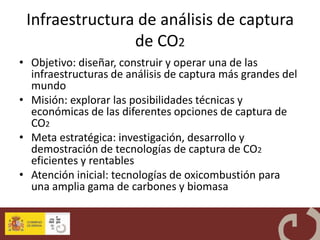 Infraestructura de análisis de captura
                de CO2
• Objetivo: diseñar, construir y operar una de las
  infraestructuras de análisis de captura más grandes del
  mundo
• Misión: explorar las posibilidades técnicas y
  económicas de las diferentes opciones de captura de
  CO2
• Meta estratégica: investigación, desarrollo y
  demostración de tecnologías de captura de CO2
  eficientes y rentables
• Atención inicial: tecnologías de oxicombustión para
  una amplia gama de carbones y biomasa
 