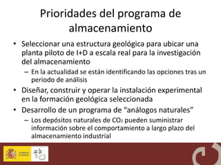 Prioridades del programa de
              almacenamiento
• Seleccionar una estructura geológica para ubicar una
  planta piloto de I+D a escala real para la investigación
  del almacenamiento
   – En la actualidad se están identificando las opciones tras un
     periodo de análisis
• Diseñar, construir y operar la instalación experimental
  en la formación geológica seleccionada
• Desarrollo de un programa de “análogos naturales”
   – Los depósitos naturales de CO2 pueden suministrar
     información sobre el comportamiento a largo plazo del
     almacenamiento industrial
 