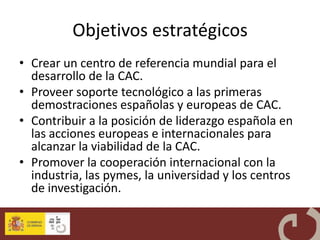 Objetivos estratégicos
• Crear un centro de referencia mundial para el
  desarrollo de la CAC.
• Proveer soporte tecnológico a las primeras
  demostraciones españolas y europeas de CAC.
• Contribuir a la posición de liderazgo española en
  las acciones europeas e internacionales para
  alcanzar la viabilidad de la CAC.
• Promover la cooperación internacional con la
  industria, las pymes, la universidad y los centros
  de investigación.
 