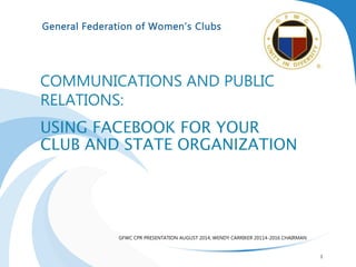 General Federation of Women’s Clubs
COMMUNICATIONS AND PUBLIC
RELATIONS:
USING FACEBOOK FOR YOUR
CLUB AND STATE ORGANIZATION
GFWC CPR PRESENTATION AUGUST 2014, WENDY CARRIKER 20114-2016 CHAIRMAN
1
 