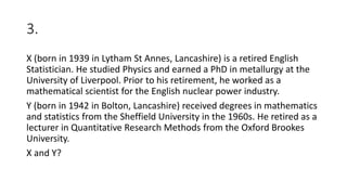 3.
X (born in 1939 in Lytham St Annes, Lancashire) is a retired English
Statistician. He studied Physics and earned a PhD in metallurgy at the
University of Liverpool. Prior to his retirement, he worked as a
mathematical scientist for the English nuclear power industry.
Y (born in 1942 in Bolton, Lancashire) received degrees in mathematics
and statistics from the Sheffield University in the 1960s. He retired as a
lecturer in Quantitative Research Methods from the Oxford Brookes
University.
X and Y?
 