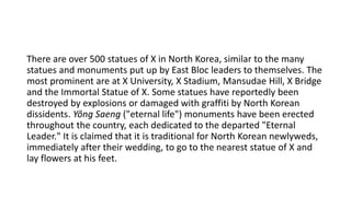 There are over 500 statues of X in North Korea, similar to the many
statues and monuments put up by East Bloc leaders to themselves. The
most prominent are at X University, X Stadium, Mansudae Hill, X Bridge
and the Immortal Statue of X. Some statues have reportedly been
destroyed by explosions or damaged with graffiti by North Korean
dissidents. Yŏng Saeng ("eternal life") monuments have been erected
throughout the country, each dedicated to the departed "Eternal
Leader." It is claimed that it is traditional for North Korean newlyweds,
immediately after their wedding, to go to the nearest statue of X and
lay flowers at his feet.
 