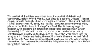 The subject of X' military career has been the subject of debate and
controversy. Before World War II, X was already a Reserve Officers' Training
Corps graduate during his time studying law. Hours after the attack on Pearl
Harbor on December 8, 1941, the Japanese simultaneously bombed many
places in the Philippines, including Clark Field. The 14th Army began its
invasion with a landing on Batan Island (not to be confused with Bataan
Peninsula), 120 miles off the north coast of Luzon on the same day, by
selected naval infantry units. X was one of those who were called into the
army as a 3rd lieutenant during the mobilization in the summer and fall of
1941. The U.S. Army has confirmed that X fought on the U.S. side after the
December 1941 Japanese invasion of the Philippines until April 1942, before
being taken prisoner.
 
