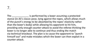 7.
The is performed by a boxer assuming a protected
stance (in Ali's classic pose, lying against the ropes, which allows much
of the punch's energy to be absorbed by the ropes' elasticity rather
than the boxer's body) while allowing his opponent to hit him,
providing only enough counter-attack to avoid the referee thinking the
boxer is no longer able to continue and thus ending the match
via technical knockout. The plan is to cause the opponent to "punch
himself out" and make mistakes which the boxer can then exploit in a
counter-attack.
 
