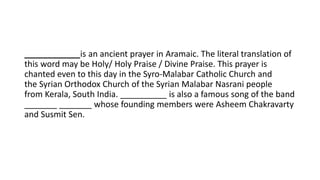 ____________is an ancient prayer in Aramaic. The literal translation of
this word may be Holy/ Holy Praise / Divine Praise. This prayer is
chanted even to this day in the Syro-Malabar Catholic Church and
the Syrian Orthodox Church of the Syrian Malabar Nasrani people
from Kerala, South India. __________ is also a famous song of the band
_______ _______ whose founding members were Asheem Chakravarty
and Susmit Sen.
 