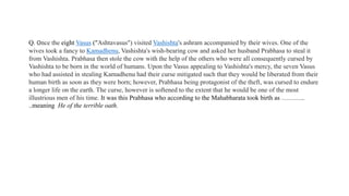 Q. Once the eight Vasus ("Ashtavasus") visited Vashishta's ashram accompanied by their wives. One of the
wives took a fancy to Kamadhenu, Vashishta's wish-bearing cow and asked her husband Prabhasa to steal it
from Vashishta. Prabhasa then stole the cow with the help of the others who were all consequently cursed by
Vashishta to be born in the world of humans. Upon the Vasus appealing to Vashishta's mercy, the seven Vasus
who had assisted in stealing Kamadhenu had their curse mitigated such that they would be liberated from their
human birth as soon as they were born; however, Prabhasa being protagonist of the theft, was cursed to endure
a longer life on the earth. The curse, however is softened to the extent that he would be one of the most
illustrious men of his time. It was this Prabhasa who according to the Mahabharata took birth as ………..
..meaning He of the terrible oath.
 