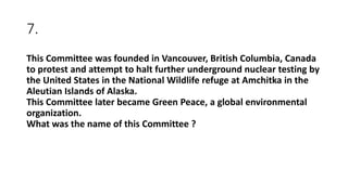7.
This Committee was founded in Vancouver, British Columbia, Canada
to protest and attempt to halt further underground nuclear testing by
the United States in the National Wildlife refuge at Amchitka in the
Aleutian Islands of Alaska.
This Committee later became Green Peace, a global environmental
organization.
What was the name of this Committee ?
 
