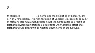 8.
In Hinduism, _________ is a name and manifestation of Barbarik, the
son of Ghatotkacha. This manifestation of Barbarik is especially popular
in Haryana and Rajasthan. Legend has it the name came as a result of
Barbarik having been granted a boon from Krishna to the effect that
Barbarik would be known by Krishna’s own name in the Kalyuga.
 
