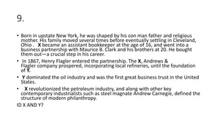 9.
• Born in upstate New York, he was shaped by his con man father and religious
mother. His family moved several times before eventually settling in Cleveland,
Ohio . X became an assistant bookkeeper at the age of 16, and went into a
business partnership with Maurice B. Clark and his brothers at 20. He bought
them out—a crucial step in his career.
• In 1867, Henry Flagler entered the partnership. The X, Andrews &
Flagler company prospered, incorporating local refineries, until the foundation
of Y.
• Y dominated the oil industry and was the first great business trust in the United
States.
• X revolutionized the petroleum industry, and along with other key
contemporary industrialists such as steel magnate Andrew Carnegie, defined the
structure of modern philanthropy.
ID X AND Y?
 