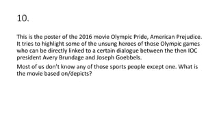 10.
This is the poster of the 2016 movie Olympic Pride, American Prejudice.
It tries to highlight some of the unsung heroes of those Olympic games
who can be directly linked to a certain dialogue between the then IOC
president Avery Brundage and Joseph Goebbels.
Most of us don’t know any of those sports people except one. What is
the movie based on/depicts?
 