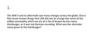 1.
The WW II and its aftermath saw many changes across the globe. One o
fthe lesser known things that USA did was to change the name of the
edible commodity which we are all a fan of known by the name,
Hamburger, as it was too German sounding. What was the alternate
name given to the Hamburger?
 
