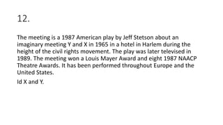 12.
The meeting is a 1987 American play by Jeff Stetson about an
imaginary meeting Y and X in 1965 in a hotel in Harlem during the
height of the civil rights movement. The play was later televised in
1989. The meeting won a Louis Mayer Award and eight 1987 NAACP
Theatre Awards. It has been performed throughout Europe and the
United States.
Id X and Y.
 