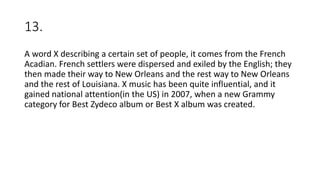 13.
A word X describing a certain set of people, it comes from the French
Acadian. French settlers were dispersed and exiled by the English; they
then made their way to New Orleans and the rest way to New Orleans
and the rest of Louisiana. X music has been quite influential, and it
gained national attention(in the US) in 2007, when a new Grammy
category for Best Zydeco album or Best X album was created.
 