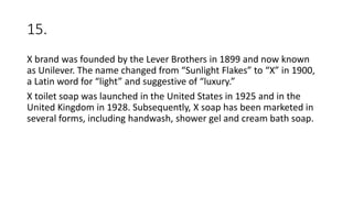 15.
X brand was founded by the Lever Brothers in 1899 and now known
as Unilever. The name changed from “Sunlight Flakes” to “X” in 1900,
a Latin word for “light” and suggestive of “luxury.”
X toilet soap was launched in the United States in 1925 and in the
United Kingdom in 1928. Subsequently, X soap has been marketed in
several forms, including handwash, shower gel and cream bath soap.
 