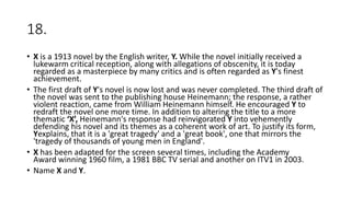18.
• X is a 1913 novel by the English writer, Y. While the novel initially received a
lukewarm critical reception, along with allegations of obscenity, it is today
regarded as a masterpiece by many critics and is often regarded as Y's finest
achievement.
• The first draft of Y's novel is now lost and was never completed. The third draft of
the novel was sent to the publishing house Heinemann; the response, a rather
violent reaction, came from William Heinemann himself. He encouraged Y to
redraft the novel one more time. In addition to altering the title to a more
thematic ‘X’, Heinemann's response had reinvigorated Y into vehemently
defending his novel and its themes as a coherent work of art. To justify its form,
Yexplains, that it is a 'great tragedy' and a 'great book', one that mirrors the
'tragedy of thousands of young men in England'.
• X has been adapted for the screen several times, including the Academy
Award winning 1960 film, a 1981 BBC TV serial and another on ITV1 in 2003.
• Name X and Y.
 