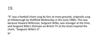 19.
“X" was a football chant sung by fans at many grounds, originally sung
at Hillsborough by Sheffield Wednesday in the early 1980s. This was
because Howard Wilkinson, Sergeant Wilko, was manager at the time,
and Sergeant Bilko's X(shown on British TV at the time) inspired the
chant, "Sergeant Wilko's X".
X?
 